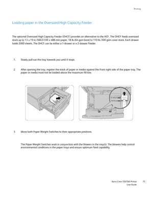 Page 75
Printing
                     Xerox Color 550/560 PrinterUser Guide75
257-300 gsm
60-256 gsm
Loading paper in the Oversized High Capacity Feeder
The optional Oversized High Capacity Feeder (OHCF) provides an alterna\
tive to the HCF. The OHCF feeds oversized 
stock up to 13 x 19 in./SRA3/330 x 488 mm paper, 18 lb./64 gsm bond to 1\
10 lb./300 gsm cover stock. Each drawer 
holds 2000 sheets. The OHCF can be either a 1-drawer or a 2-drawer Feede\
r.
Slowly pull out the tray towards you until it stops.
1....