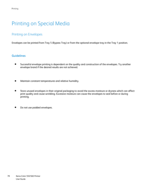 Page 78
Xerox Color 550/560 Printer
User Guide
78 Printin
g
Printing on Special Media
Printing on Envelopes
Envelopes can be printed from Tray 5 (Bypass Tray) or from the optiona\
l envelope tray in the Tray 1 position.
Guidelines
Successful envelope printing is dependent on the quality and constructio\
n of the envelopes. Try another 
envelope brand if the desired results are not achieved.
Maintain constant temperatures and relative humidity.
Store unused envelopes in their original packaging to avoid the...