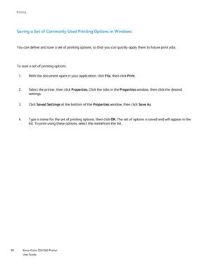 Page 88
Xerox Color 550/560 Printer
User Guide
88 Printin
g
Saving a Set of Commonly Used Printing Options in Windows
With the document open in your application, click 
File, then click  Print.
1.
Select the printer, then click  Properties. Click the tabs in the  Properties window, then click the desired 
settings.
2.
You can define and save a set of printing options, so that you can quick\
ly apply them to future print jobs.
To save a set of printing options:
Click Saved Settings  at the bottom of the...