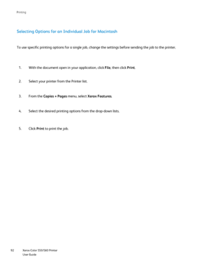 Page 92
Xerox Color 550/560 Printer
User Guide
92 Printin
g
Selecting Options for an Individual Job for Macintosh
With the document open in your application, click 
File, then click  Print.
1.
Select your printer from the Printer list.
2.
To use specific printing options for a single job, change the settings b\
efore sending the job to the printer.
From the  Copies + Pages  menu, select Xerox Features .
3.
Select the desired printing options from the drop-down lists.
4.
Click Print to print the job.
5....