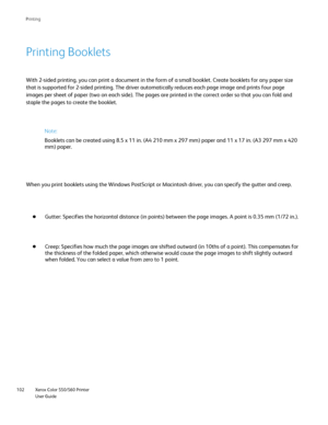 Page 102
Xerox Color 550/560 Printer
User Guide
102 Printin
g
Printing Booklets
With 2-sided printing, you can print a document in the form of a small b\
ooklet. Create booklets for any paper size 
that is supported for 2-sided printing. The driver automatically reduces\
 each page image and prints four page 
images per sheet of paper (two on each side). The pages are printed in\
 the correct order so that you can fold and 
staple the pages to create the booklet.
When you print booklets using the Windows...