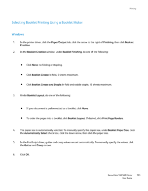Page 103
Printing
                     Xerox Color 550/560 PrinterUser Guide103
Windows
In the printer driver, click the 
Paper/Output tab, click the arrow to the right of  Finishing, then click  Booklet 
Creation .
1.
In the  Booklet Creation  window, under Booklet Finishing , do one of the following:
2.
Selecting Booklet Printing Using a Booklet Maker
Click 
None : no folding or stapling.
Click  Booklet Crease : bi-fold, 5 sheets maximum.
Click Booklet Crease and Staple : bi-fold and saddle staple, 15 sheets...