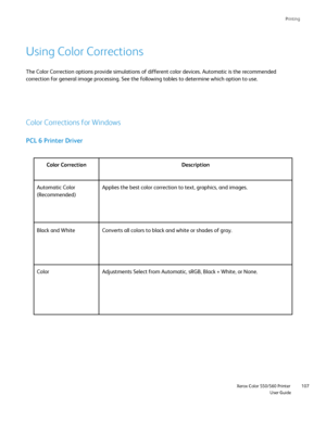 Page 107
Printing
                    Xerox Color 550/560 PrinterUser Guide107
Using Color Corrections
Color Corrections for Windows
PCL 6 Printer Driver
The Color Correction options provide simulations of different color devi\
ces. Automatic is the recommended 
correction for general image processing. See the following tables to det\
ermine which option to use.
Color Correction Description
Automatic Color 
(Recommended) Applies the best color correction to text, graphics, and images.
Color  Adjustments Select...