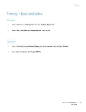 Page 111
Printing
                    Xerox Color 550/560 PrinterUser Guide111
Printing in Black and White
Windows
Macintosh
In the printer driver, click 
Properties, then click the  Color Options tab.
1.
Under  Color Corrections , click Black and White , then click OK.
2.
In the  Print dialog box, click  Copies + Pages, click Xerox Features , then click Color Options .
1.
Under  Color Corrections , click Black and White .
2.
Downloaded From ManualsPrinter.com Manuals 