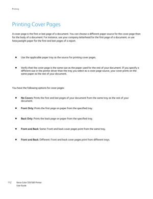 Page 112
Xerox Color 550/560 Printer
User Guide
112 Printin
g
Printing Cover Pages
A cover page is the first or last page of a document. You can choose a d\
ifferent paper source for the cover page than 
for the body of a document. For instance, use your company letterhead fo\
r the first page of a document, or use 
heavyweight paper for the first and last pages of a report.
Use the applicable paper tray as the source for printing cover pages.
Verify that the cover page is the same size as the paper used for the...