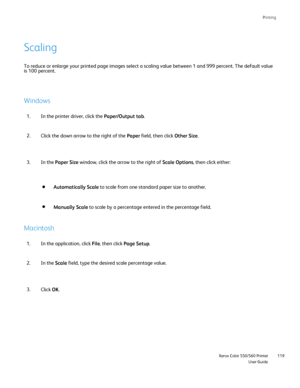 Page 119
Printing
                     Xerox Color 550/560 PrinterUser Guide119
To reduce or enlarge your printed page images select a scaling value bet\
ween 1 and 999 percent. The default value 
is 100 percent.
Scaling
Windows
Macintosh
In the printer driver, click the 
Paper/Output tab.
1.
Click the down arrow to the right of the  Paper field, then click  Other Size.
2.
In the application, click  File, then click  Page Setup .
1.
In the  Scale field, type the desired scale percentage value.
2.
Click OK.
3. In...