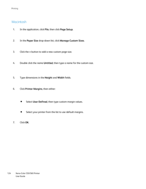 Page 124
Xerox Color 550/560 Printer
User Guide
124 Printin
g
Macintosh
In the application, click 
File, then click  Page Setup .
1.
In the  Paper Size  drop-down list, click  Manage Custom Sizes .
2.
Click the  + button to add a new custom page size.
3.
Double click the name  Untitled, then type a name for the custom size.
4.
Type dimensions in the  Height and Width  fields.
5.
Click Printer Margins , then either:
6.
Click OK.
7. Select 
User Defined , then type custom margin values.
Select your printer from...