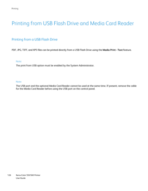 Page 126
Xerox Color 550/560 Printer
User Guide
126 Printin
g
PDF, JPG, TIFF, and XPS files can be printed directly from a USB Flash D\
rive using the 
Media Print - Text feature.
Printing from USB Flash Drive and Media Card Reader
Printing from a USB Flash Drive
Note:
The print from USB option must be enabled by the System Administrator.
Note:
The USB port and the optional Media Card Reader cannot be used at the sa\
me time. If present, remove the cabl
e
for the Media Card Reader before using the USB port on...