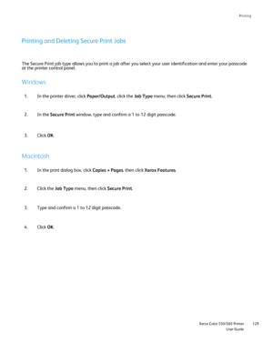 Page 129
Printing
                     Xerox Color 550/560 PrinterUser Guide129
Printing and Deleting Secure Print Jobs
The Secure Print job type allows you to print a job after you select you\
r user identification and enter your passcode 
at the printer control panel.
Windows
In the printer driver, click 
Paper/Output, click the Job Type menu, then click  Secure Print.
1.
In the  Secure Print  window, type and confirm a 1 to 12 digit passcode.
2.
Click OK.
3.
Macintosh
In the print dialog box, click 
Copies +...