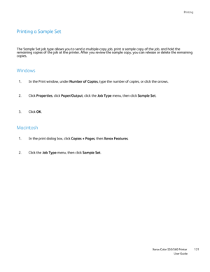 Page 131
Printing
                    Xerox Color 550/560 PrinterUser Guide131
Printing a Sample Set
The Sample Set job type allows you to send a multiple-copy job, print a \
sample copy of the job, and hold the 
remaining copies of the job at the printer. After you review the sample \
copy, you can release or delete the remaining 
copies.
Windows
In the Print window, under 
Number of Copies, type the number of copies, or click the arrows.
1.
Click Properties , click Paper/Output , click the Job Type menu, then...