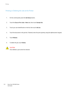 Page 132
Xerox Color 550/560 Printer
User Guide
132 Printin
g
Printing or Deleting the Job at the Printer
On the control panel, press the 
Job Status button.
1.
Touch the  Secure Print Jobs + More  tab, then touch Sample Set.
2.
Touch your user identification in the list, then touch  Job List.
3.
Touch the document in the job list. If desired, enter the print quantity\
 using the alphanumeric keypad.
4.
Touch  Release .
5.
To delete the job, touch  Delete.
6.
CAUTION:
Once deleted, a job cannot be restored....