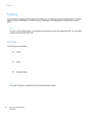Page 138
Xerox Color 550/560 Printer
User Guide
138 Printin
g
If your machine is equipped with the optional C/Z Folder, you can make p\
rints using the folding option. The option 
folds your prints in half (single) or in thirds (C-fold or Z-fold typ\
es). The folding option is selected from the print 
driver.
Note:
In order to use the folding option, the orientation of documents must be\
 short-edge feed (SEF). You must select 
a paper tray that contains SEF stock.
Fold Types
These fold types are available:...