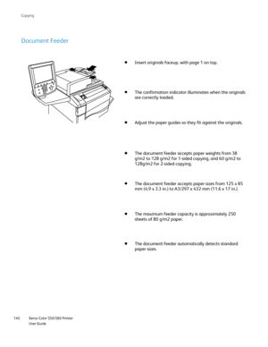 Page 140
Xerox Color 550/560 Printer
User Guide
140 Co
pying
Document Feeder
Insert originals faceup, with page 1 on top.
The confirmation indicator illuminates when the originals 
are correctly loaded.
Adjust the paper guides so they fit against the originals.
The document feeder accepts paper weights from 38 
g/m2 to 128 g/m2 for 1-sided copying, and 60 g/m2 to 
128g/m2 for 2-sided copying.
The document feeder accepts paper sizes from 125 x 85 
mm (4.9 x 3.3 in.) to A3/297 x 432 mm (11.6 x 17 in.).
The maximum...