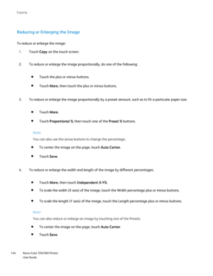 Page 144
Xerox Color 550/560 Printer
User Guide
144 Co
pying
Reducing or Enlarging the Image
To reduce or enlarge the image:
Touch Copy on the touch screen.
1.
To reduce or enlarge the image proportionally, do one of the following:
2.
Touch the plus or minus buttons.
Touch More, then touch the plus or minus buttons.
To reduce or enlarge the image proportionally by a preset amount, such a\
s to fit a particular paper size:
3.
Touch More.
Touch  Proportional % , then touch one of the  Preset % buttons.
Note:
You...