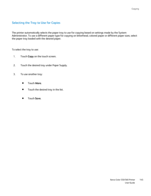 Page 145
Copying
                     Xerox Color 550/560 PrinterUser Guide145
Selecting the Tray to Use for Copies
To select the tray to use: The printer automatically selects the paper tray to use for copying base\
d on settings made by the System 
Administrator. To use a different paper type for copying on letterhead, \
colored paper or different paper sizes, select 
the paper tray loaded with the desired paper.
Touch Copy on the touch screen.
1.
Touch the desired tray under Paper Supply.
2.
To use another...