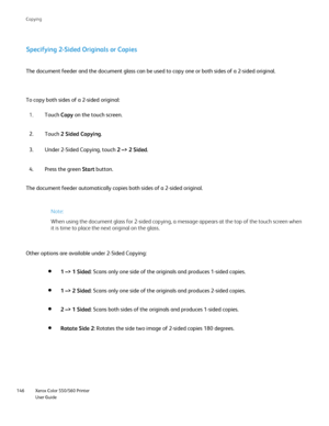 Page 146
Xerox Color 550/560 Printer
User Guide
146 Co
pying
Specifying 2-Sided Originals or Copies
To copy both sides of a 2-sided original: The document feeder and the document glass can be used to copy one or bo\
th sides of a 2-sided original.
Touch Copy on the touch screen.
1.
Under 2-Sided Copying, touch  2 –> 2 Sided.
3.
Press the green  Start button.
4.
The document feeder automatically copies both sides of a 2-sided origina\
l.
Note:
When using the document glass for 2-sided copying, a message appears...