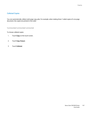 Page 147
Copying
                     Xerox Color 550/560 PrinterUser Guide147
Collated Copies
1, 2, 3, 4, 5, 6; 1, 2, 3, 4, 5, 6; 1, 2, 3, 4, 5, 6 You can automatically collate multi-page copy jobs. For example, when ma\
king three 1-sided copies of a six-page 
document, the copies are printed in this order:
To choose collated copies:
Touch Copy on the touch screen.
1.
Touch  Copy Output .
2.
Touch  Collated .
3.
Downloaded From ManualsPrinter.com Manuals 