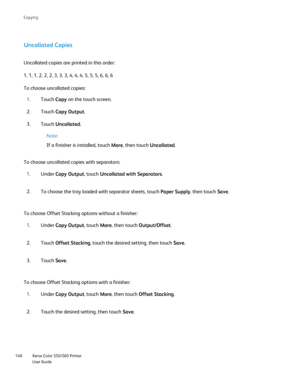 Page 148
Xerox Color 550/560 Printer
User Guide
148 Co
pying
Uncollated Copies
Uncollated copies are printed in this order:
1, 1, 1, 2, 2, 2, 3, 3, 3, 4, 4, 4, 5, 5, 5, 6, 6, 6
Touch Copy on the touch screen.
1.
Touch  Uncollated .
3.
Note:
If a finisher is installed, touch  More, then touch  Uncollated.
To choose uncollated copies with separators: Under Copy Output , touch Uncollated with Separators .
1.
To choose the tray loaded with separator sheets, touch  Paper Supply, then touch Save.
2.
To choose Offset...