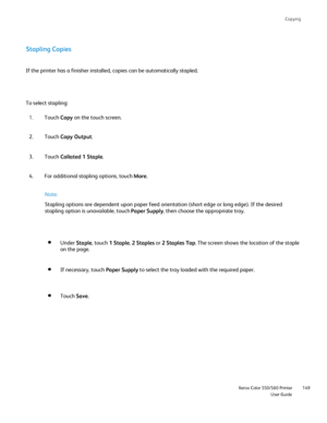 Page 149
Copying
                     Xerox Color 550/560 PrinterUser Guide149
Stapling Copies
To select stapling: If the printer has a finisher installed, copies can be automatically sta\
pled.
Touch Copy on the touch screen.
1.
Touch  Copy Output .
2.
Touch  Collated 1 Staple .
3.
Note:
Stapling options are dependent upon paper feed orientation (short edge \
or long edge). If the desired 
stapling option is unavailable, touch  Paper Supply, then choose the appropriate tray.
Under  Staple, touch  1 Staple , 2...