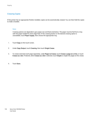 Page 150
Xerox Color 550/560 Printer
User Guide
150 Co
pying
Creasing Copies
If the printer has an appropriate finisher installed, copies can be auto\
matically creased. You can then fold the copies 
to make a booklet.
Note:
Creasing options are dependent upon paper size and feed orientation. The\
 paper must be fed from a tray 
with the paper loaded for short edge feed. If the creasing button or the\
 desired creasing option is 
unavailable, touch  Paper Supply, then choose the appropriate tray.
Touch  Copy on...
