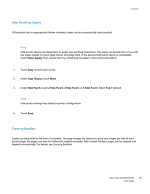 Page 151
Copying
                     Xerox Color 550/560 PrinterUser Guide151
Hole Punching Copies
If the printer has an appropriate finisher installed, copies can be auto\
matically hole punched.
Note:
Hole punch options are dependent on paper size and feed orientation. The\
 paper can be fed from a tray with 
the paper loaded for short edge feed.or long edge feed. If the desired h\
ole punch option is unavailable, 
touch Paper Supply , then choose the tray containing the paper in the correct orientation....
