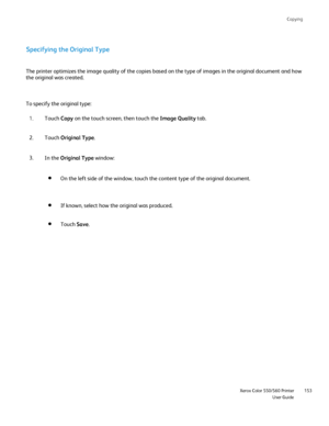 Page 153
Copying
                     Xerox Color 550/560 PrinterUser Guide153
Specifying the Original Type
The printer optimizes the image quality of the copies based on the type \
of images in the original document and how 
the original was created.
To specify the original type:
Touch Copy on the touch screen, then touch the  Image Quality tab.
1.
Touch  Original Type .
2.
In the  Original Type  window:
3.
On the left side of the window, touch the content type of the original d\
ocument.
If known, select how...