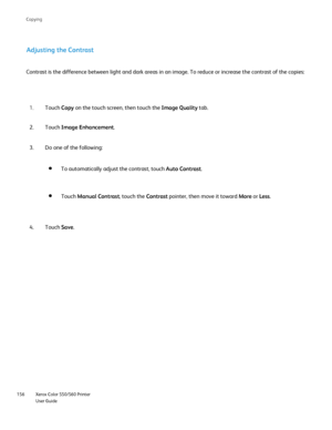 Page 156
Xerox Color 550/560 Printer
User Guide
156 Co
pying
Adjusting the Contrast
Contrast is the difference between light and dark areas in an image. To \
reduce or increase the contrast of the copies:
Touch Copy on the touch screen, then touch the  Image Quality tab.
1.
Touch  Image Enhancement .
2.
Do one of the following:
3.
Touch  Save.
4. To automatically adjust the contrast, touch 
Auto Contrast.
Touch Manual Contrast , touch the Contrast pointer, then move it toward  More or Less .
Downloaded From...
