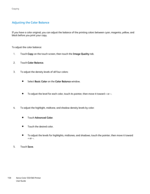 Page 158
Xerox Color 550/560 Printer
User Guide
158 Co
pying
Adjusting the Color Balance
If you have a color original, you can adjust the balance of the printing\
 colors between cyan, magenta, yellow, and 
black before you print your copy.
To adjust the color balance:
Touch Copy on the touch screen, then touch the  Image Quality tab.
1.
Touch  Color Balance .
2.
To adjust the density levels of all four colors:
3.
To adjust the highlight, midtone, and shadow density levels by color:
4. Select 
Basic Color  on...