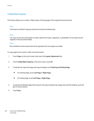 Page 162
Xerox Color 550/560 Printer
User Guide
162 Co
pying
2-Sided Book Copying
This feature allows you to make 2-Sided copies of facing pages of the or\
iginal bound document.
Note:
This feature and Book Copying cannot be activated simultaneously.
Note:
You must use the document glass to make copies from books, magazines, or\
 pamphlets. Do not place bound 
originals in the document feeder.
Note:
Non-standard size documents will not be separated into two pages accurat\
ely.
To copy pages from a book or other...