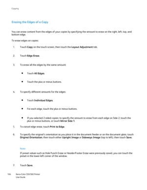 Page 164
Xerox Color 550/560 Printer
User Guide
164 Co
pying
Erasing the Edges of a Copy
You can erase content from the edges of your copies by specifying the am\
ount to erase on the right, left, top, and 
bottom edge.
To erase edges on copies:
Touch Copy on the touch screen, then touch the  Layout Adjustment tab.
1.
Touch  Edge Erase .
2.
To erase all the edges by the same amount:
3.
Touch All Edges .
Touch the plus or minus buttons.
To specify different amounts for the edges:
4.
Touch Individual Edges .
For...