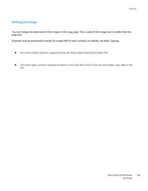 Page 165
Copying
                     Xerox Color 550/560 PrinterUser Guide165
Shifting the Image
You can change the placement of the image on the copy page. This is usef\
ul if the image size is smaller than the 
page size.
Originals must be positioned correctly for image shift to work correctly\
. For details, see Basic Copying.
Document feeder: position originals faceup, left (long) edge entering \
the feeder first.
Document glass: position originals facedown, in the back-left corner of \
the document glass,...