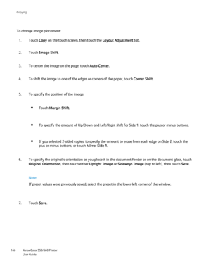 Page 166
Xerox Color 550/560 Printer
User Guide
166 Co
pying
To change image placement:
Touch Copy on the touch screen, then touch the  Layout Adjustment tab.
1.
Touch  Image Shift .
2.
To center the image on the page, touch  Auto Center.
3.
To specify the position of the image:
5.
Touch Margin Shift .
To specify the amount of Up/Down and Left/Right shift for Side 1, touch \
the plus or minus buttons.
If you selected 2-sided copies: to specify the amount to erase from each\
 edge on Side 2, touch the 
plus or...