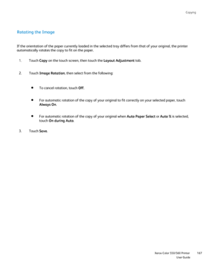 Page 167
Copying
                    Xerox Color 550/560 PrinterUser Guide167
Rotating the Image
If the orientation of the paper currently loaded in the selected tray di\
ffers from that of your original, the printer 
automatically rotates the copy to fit on the paper.
Touch Copy on the touch screen, then touch the  Layout Adjustment tab.
1.
Touch  Image Rotation , then select from the following:
2.
To cancel rotation, touch  Off.
For automatic rotation of the copy of your original to fit correctly on \
your...