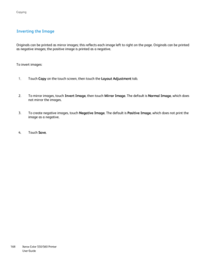 Page 168
Xerox Color 550/560 Printer
User Guide
168 Co
pying
Inverting the Image
Originals can be printed as mirror images; this reflects each image left\
 to right on the page. Originals can be printed 
as negative images; the positive image is printed as a negative.
To invert images:
Touch Copy on the touch screen, then touch the  Layout Adjustment tab.
1.
To mirror images, touch  Invert Image, then touch Mirror Image . The default is  Normal Image , which does 
not mirror the images.
2.
To create negative...