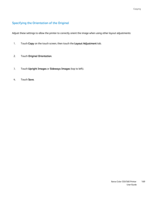 Page 169
Copying
                    Xerox Color 550/560 PrinterUser Guide169
Specifying the Orientation of the Original
Adjust these settings to allow the printer to correctly orient the image\
 when using other layout adjustments:
Touch Copy on the touch screen, then touch the  Layout Adjustment tab.
1.
Touch  Original Orientation .
2.
Touch  Upright Images  or Sideways Images  (top to left).
3.
Touch  Save.
4.
Downloaded From ManualsPrinter.com Manuals 