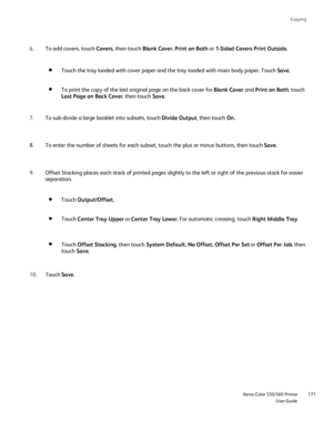Page 171
Copying
                     Xerox Color 550/560 PrinterUser Guide171
To add covers, touch 
Covers, then touch  Blank Cover, Print on Both  or 1-Sided Covers Print Outside .
6.
Touch the tray loaded with cover paper and the tray loaded with main bod\
y paper. Touch  Save.
To print the copy of the last original page on the back cover for  Blank Cover and Print on Both , touch 
Last Page on Back Cover , then touch Save.
To sub-divide a large booklet into subsets, touch  Divide Output, then touch On.
7.
To...