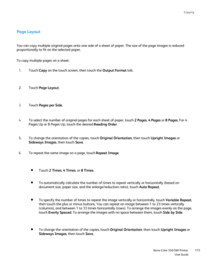 Page 173
Copying
                    Xerox Color 550/560 PrinterUser Guide173
Page Layout
You can copy multiple original pages onto one side of a sheet of paper. \
The size of the page images is reduced 
proportionally to fit on the selected paper.
Touch Copy on the touch screen, then touch the  Output Format tab.
1.
Touch  Page Layout .
2.
Touch  Pages per Side .
3.
To copy multiple pages on a sheet:
To automatically calculate the number of times to repeat vertically or h\
orizontally (based on 
document size,...