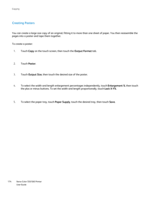 Page 174
Xerox Color 550/560 Printer
User Guide
174 Co
pying
Creating Posters
You can create a large size copy of an original, fitting it to more than\
 one sheet of paper. You then reassemble the 
pages into a poster and tape them together.
Touch Copy on the touch screen, then touch the  Output Format tab.
1.
Touch  Poster.
2.
To create a poster:
Touch Output Size , then touch the desired size of the poster.
3.
To select the width and length enlargement percentages independently, to\
uch  Enlargement %, then...