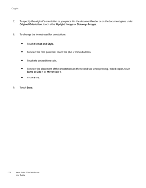 Page 178
Xerox Color 550/560 Printer
User Guide
178 Co
pying
To specify the original’s orientation as you place it in the document\
 feeder or on the document glass, under 
Original Orientation
, touch either Upright Images  or Sideways Images .
7.
Touch Format and Style .
To select the font point size, touch the plus or minus buttons.
Touch the desired font color.
To select the placement of the annotations on the second side when print\
ing 2-sided copies, touch 
Same as Side 1 or Mirror Side 1 .
Touch Save.
To...