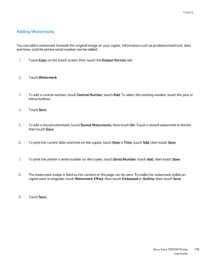 Page 179
Copying
                     Xerox Color 550/560 PrinterUser Guide179
Adding Watermarks
You can add a watermark beneath the original image on your copies. Infor\
mation such as predetermined text, date 
and time, and the printer serial number can be added.
Touch Copy on the touch screen, then touch the  Output Format tab.
1.
Touch  Watermark .
2.
To add a control number, touch  Control Number, touch Add. To select the starting number, touch the plus or 
minus buttons.
3.
Touch  Save.
4.
To add a stored...