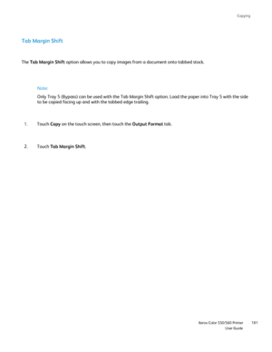 Page 181
Copying
                     Xerox Color 550/560 PrinterUser Guide181
Tab Margin Shift
The 
Tab Margin Shift  option allows you to copy images from a document onto tabbed stock.
Note:
Only Tray 5 (Bypass) can be used with the Tab Margin Shift option. Loa\
d the paper into Tray 5 with the side 
to be copied facing up and with the tabbed edge trailing.
Touch  Copy on the touch screen, then touch the  Output Format tab.
1.
Touch  Tab Margin Shift .
2.
Downloaded From ManualsPrinter.com Manuals 