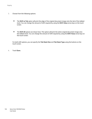 Page 182
Xerox Color 550/560 Printer
User Guide
182 Co
pying
Choose from the following options:
3.
The Shift to Tab  opton will print the edge of the original document image onto the tab o\
f the tabbed 
stock. You can change the amount of shift required by using the  Shift Value arrow keys on the touch 
screen. 
The  Shift All  optons are shown here. This option will print the entire original docum\
ent image onto 
the tabbed stock. You can change the amount of shift required by using t\
he  Shift Value arrow...