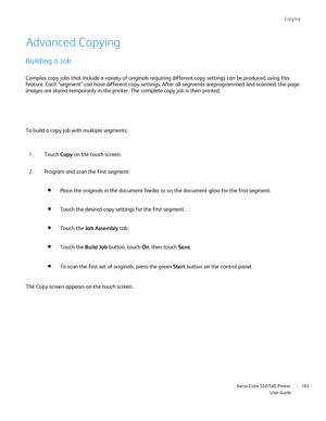 Page 183
Copying
                    Xerox Color 550/560 PrinterUser Guide183
Advanced Copying
Building a Job
Complex copy jobs that include a variety of originals requiring differen\
t copy settings can be produced using this 
feature. Each “segment” can have different copy settings. After al\
l segments areprogrammed and scanned, the page 
images are stored temporarily in the printer. The complete copy job is t\
hen printed.
To build a copy job with multiple segments:
Touch Copy on the touch screen.
1.
Program...