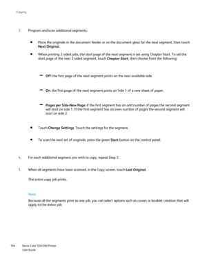 Page 184
Xerox Color 550/560 Printer
User Guide
184 Co
pying
Program and scan additional segments:
3.
Place the originals in the document feeder or on the document glass for \
the next segment, then touch 
Next Original .
When printing 2-sided jobs, the start page of the next segment is set us\
ing Chapter Start. To set the 
start page of the next 2-sided segment, touch  Chapter Start, then choose from the following:
Off: the first page of the next segment prints on the next available side.
On : the first page...