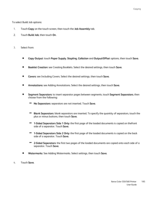 Page 185
Copying
                    Xerox Color 550/560 PrinterUser Guide185
Touch 
Copy on the touch screen, then touch the  Job Assembly tab.
1.
Touch  Build Job , then touch  On.
2.
Select from:
3.
Touch  Save.
4. Copy Output
: touch Paper Supply , Stapling , Collation  and Output/Offse t options, then touch  Save.
Booklet Creation : see Creating Booklets. Select the desired settings, then touch  Save.
Covers : see Including Covers. Select the desired settings, then touch  Save.
Annotations : see Adding...