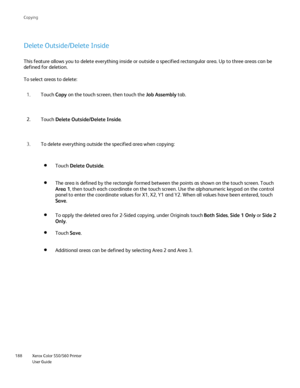 Page 188
Xerox Color 550/560 Printer
User Guide
188 Co
pying
Delete Outside/Delete Inside
This feature allows you to delete everything inside or outside a specifi\
ed rectangular area. Up to three areas can be 
defined for deletion.
To select areas to delete:
Touch Copy on the touch screen, then touch the  Job Assembly tab.
1.
Touch  Delete Outside/Delete Inside .
2.
To delete everything outside the specified area when copying:
3.
Touch Delete Outside .
The area is defined by the rectangle formed between the...