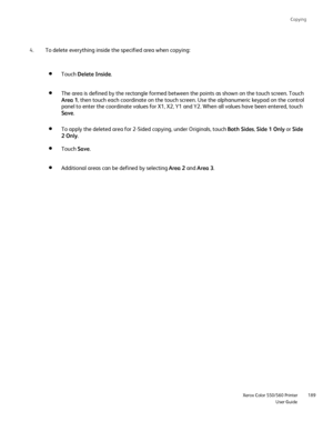 Page 189
Copying
                     Xerox Color 550/560 PrinterUser Guide189
To delete everything inside the specified area when copying:
4.
Touch Delete Inside .
The area is defined by the rectangle formed between the points as shown \
on the touch screen. Touch 
Area 1, then touch each coordinate on the touch screen. Use the alphanumeric k\
eypad on the control 
panel to enter the coordinate values for X1, X2, Y1 and Y2. When all val\
ues have been entered, touch 
Save .
To apply the deleted area for 2-Sided...