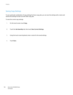 Page 190
Xerox Color 550/560 Printer
User Guide
190 Co
pying
Saving Copy Settings
To use a particular combination of copy settings for future copy jobs, y\
ou can save the settings with a name and 
retrieve the settings for later use with other copy jobs.
To save the current copy settings:
On the touch screen, touch  Copy.
1.
Touch the  Job Assembly  tab, then touch  Save Current Settings .
2.
Using the touch screen keyboard, enter a name for the saved settings.
3.
Touch  Save.
4.
Downloaded From...