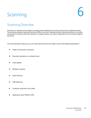 Page 193
                     Xerox Color 550/560 PrinterUser Guide193
Scanning
Scanning Overview
Scanning is an optional printer feature providing several methods for sc\
anning and storing an original document. 
The scanning procedure used with the printer differs from that of deskto\
p scanners. Because the printer is normally 
connected to a network rather than directly to a single computer, you se\
lect a destination for the scanned image at 
the printer.
The scanning feature allows you to scan a document...