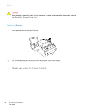 Page 196
Xerox Color 550/560 Printer
User Guide
196 Scannin
g
CAUTION:
When scanning a bound document, do not attempt to force the document fee\
der cover closed. Doing so 
may damage the document feeder cover.
Document Feeder
Insert originals faceup, with page 1 on top.
The confirmation indicator illuminates when the originals are correctly \
loaded.
Adjust the paper guides so they fit against the originals.
1.
2.
3.
Downloaded From ManualsPrinter.com Manuals 